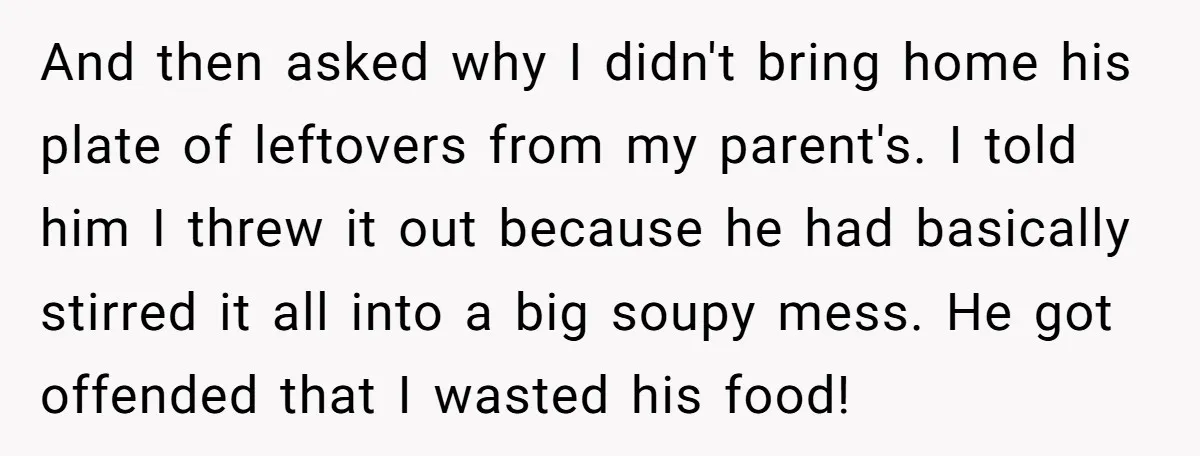 And then asked why I didn't bring home his plate of leftovers from my parent's. I told him I threw it out because he had basically stirred it all into...