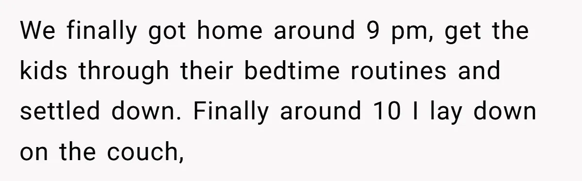 We finally got home around 9 pm, get the kids through their bedtime routines and settled down. Finally around 10 I lay down on the couch,