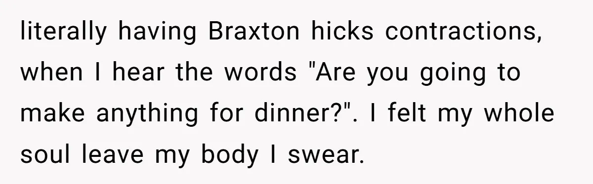 literally having Braxton hicks contractions, when I hear the words "Are you going to make anything for dinner?". I felt my whole soul leave my body I swear.