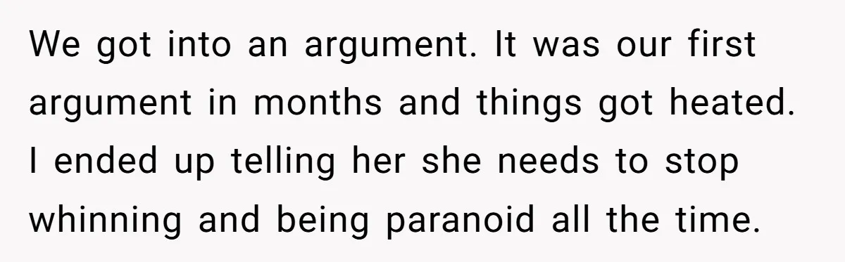 We got into an argument. It was our first argument in months and things got heated. I ended up telling her she needs to stop whinning and being paranoid all...