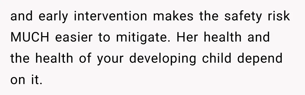and early intervention makes the safety risk MUCH easier to mitigate. Her health and the health of your developing child depend on it.