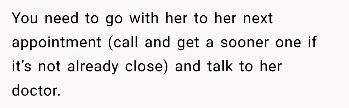 You need to go with her to her next appointment (call and get a sooner one if it’s not already close) and talk to her doctor.
