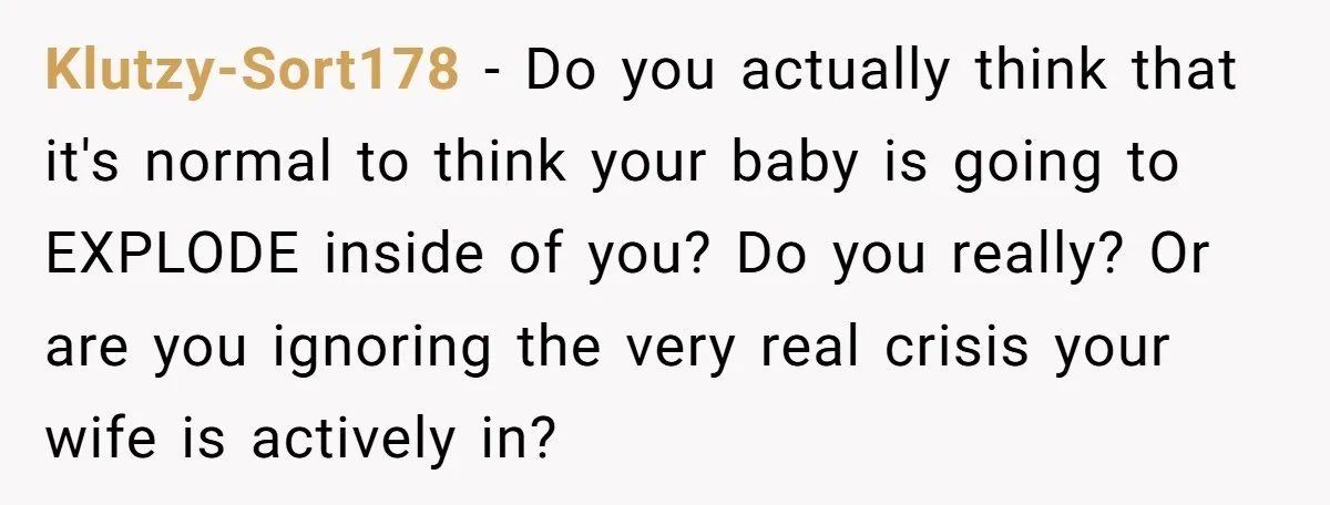 Klutzy-Sort178 − Do you actually think that it's normal to think your baby is going to EXPLODE inside of you? Do you really? Or are you ignoring the very real...