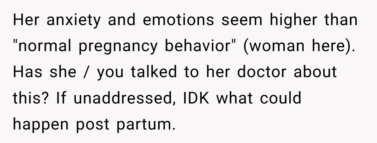 Her anxiety and emotions seem higher than "normal pregnancy behavior" (woman here). Has she / you talked to her doctor about this? If unaddressed, IDK what could happen post partum.
