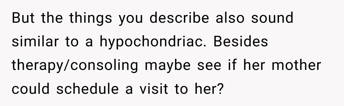 But the things you describe also sound similar to a hypochondriac. Besides therapy/consoling maybe see if her mother could schedule a visit to her?