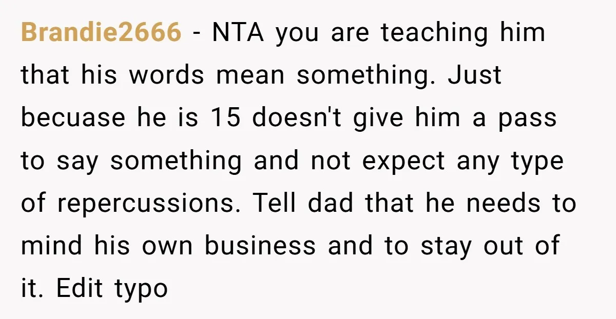 Brandie2666 − NTA you are teaching him that his words mean something. Just becuase he is 15 doesn't give him a pass to say something and not expect any type...
