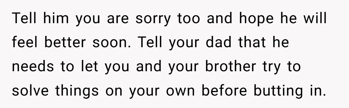 Tell him you are sorry too and hope he will feel better soon. Tell your dad that he needs to let you and your brother try to solve things on...