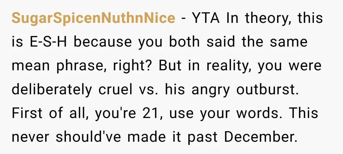 SugarSpicenNuthnNice − YTA In theory, this is E-S-H because you both said the same mean phrase, right? But in reality, you were deliberately cruel vs. his angry outburst. First of...