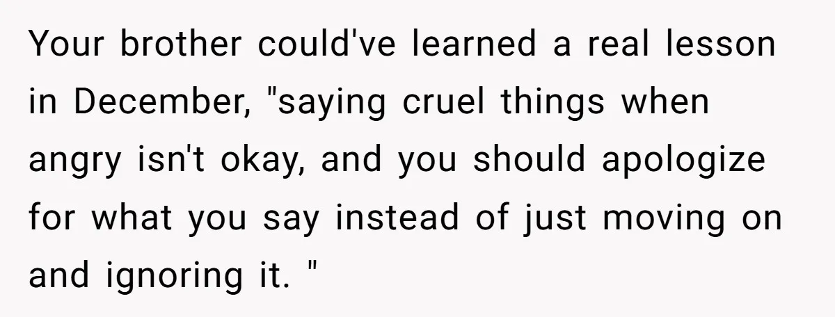 Your brother could've learned a real lesson in December, "saying cruel things when angry isn't okay, and you should apologize for what you say instead of just moving on and...