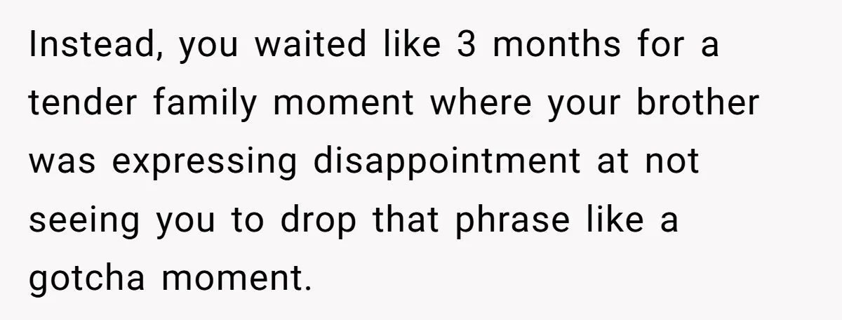 Instead, you waited like 3 months for a tender family moment where your brother was expressing disappointment at not seeing you to drop that phrase like a gotcha moment.