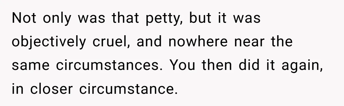 Not only was that petty, but it was objectively cruel, and nowhere near the same circumstances. You then did it again, in closer circumstance.