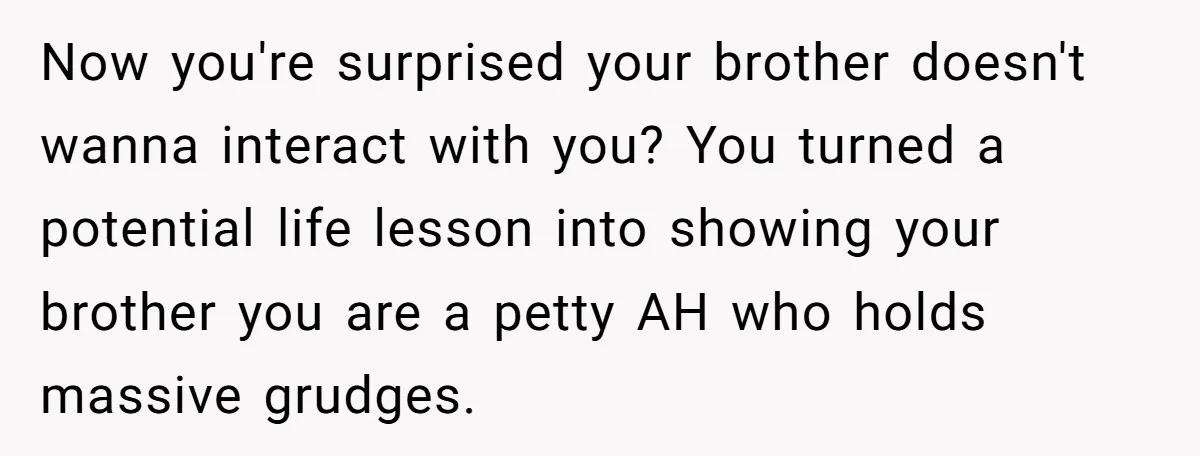 Now you're surprised your brother doesn't wanna interact with you? You turned a potential life lesson into showing your brother you are a petty AH who holds massive grudges.