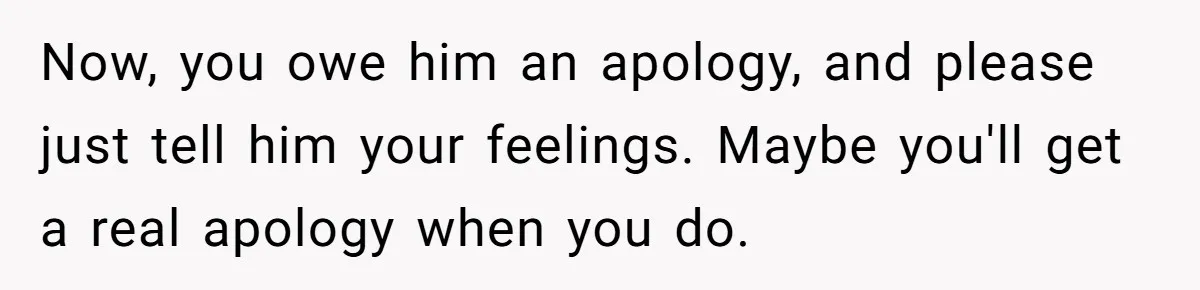 Now, you owe him an apology, and please just tell him your feelings. Maybe you'll get a real apology when you do.