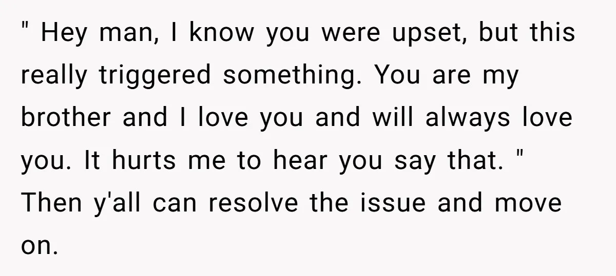 " Hey man, I know you were upset, but this really triggered something. You are my brother and I love you and will always love you. It hurts me to...