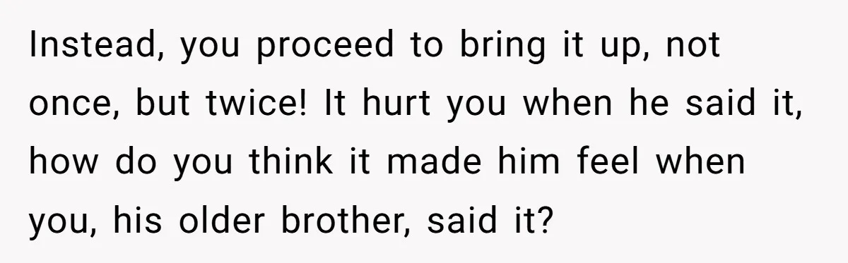 Instead, you proceed to bring it up, not once, but twice! It hurt you when he said it, how do you think it made him feel when you, his older...