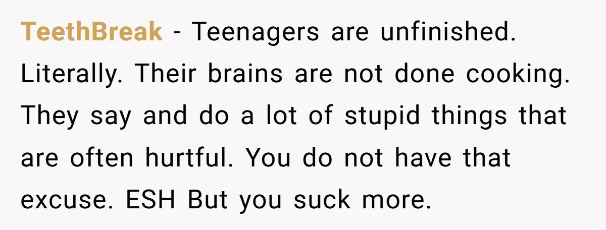 TeethBreak − Teenagers are unfinished. Literally. Their brains are not done cooking. They say and do a lot of stupid things that are often hurtful. You do not have that...