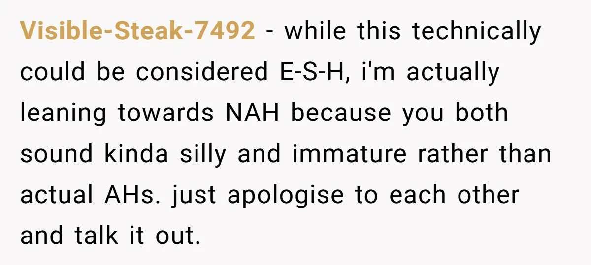 Visible-Steak-7492 − while this technically could be considered E-S-H, i'm actually leaning towards NAH because you both sound kinda silly and immature rather than actual AHs. just apologise to each...