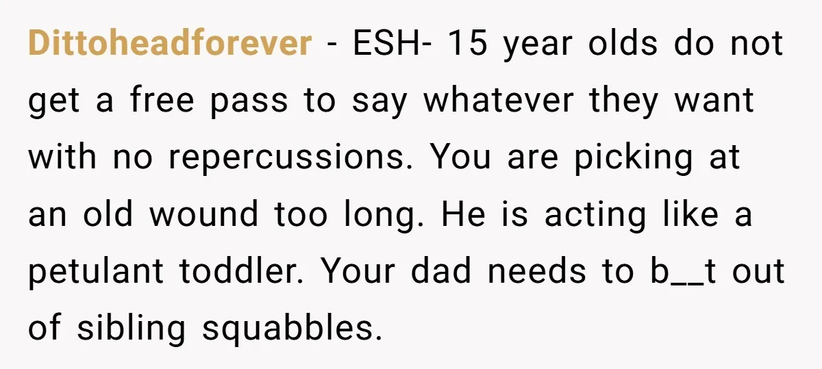 Dittoheadforever − ESH- 15 year olds do not get a free pass to say whatever they want with no repercussions. You are picking at an old wound too long. He...
