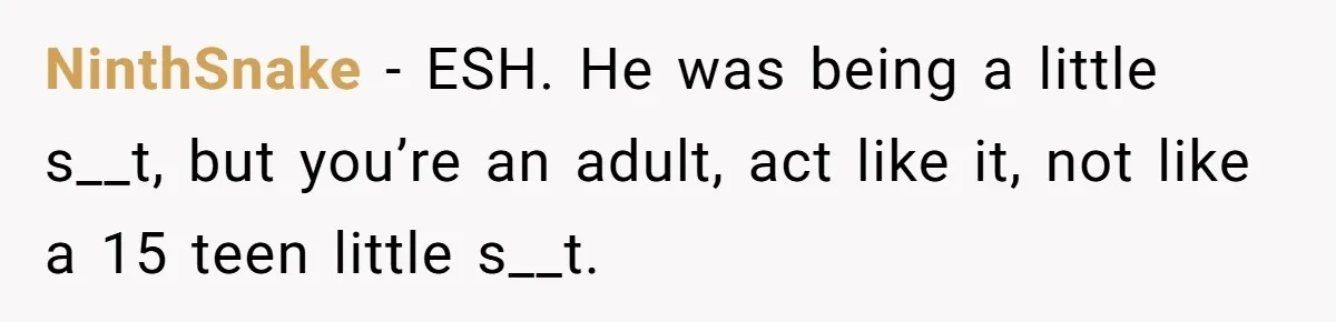 NinthSnake − ESH. He was being a little s__t, but you’re an adult, act like it, not like a 15 teen little s__t.