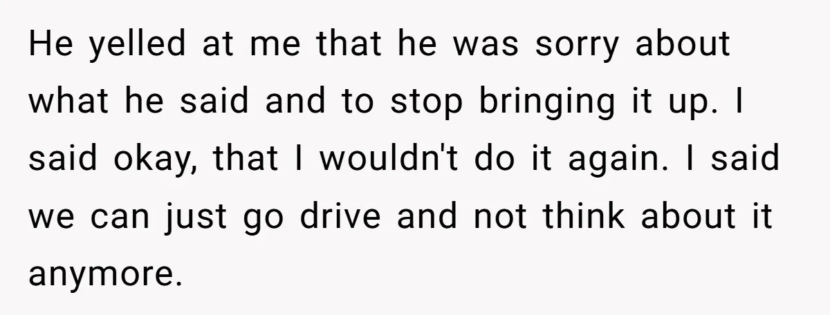 He yelled at me that he was sorry about what he said and to stop bringing it up. I said okay, that I wouldn't do it again. I said we...