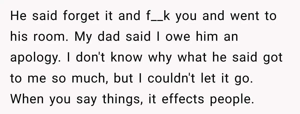 He said forget it and f__k you and went to his room. My dad said I owe him an apology. I don't know why what he said got to me...