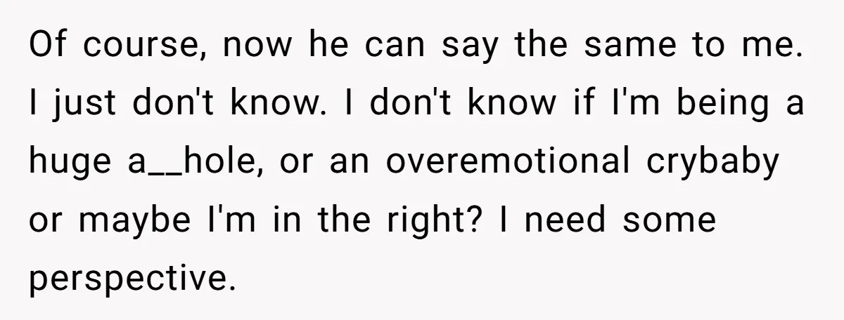 Of course, now he can say the same to me. I just don't know. I don't know if I'm being a huge a__hole, or an overemotional crybaby or maybe I'm...