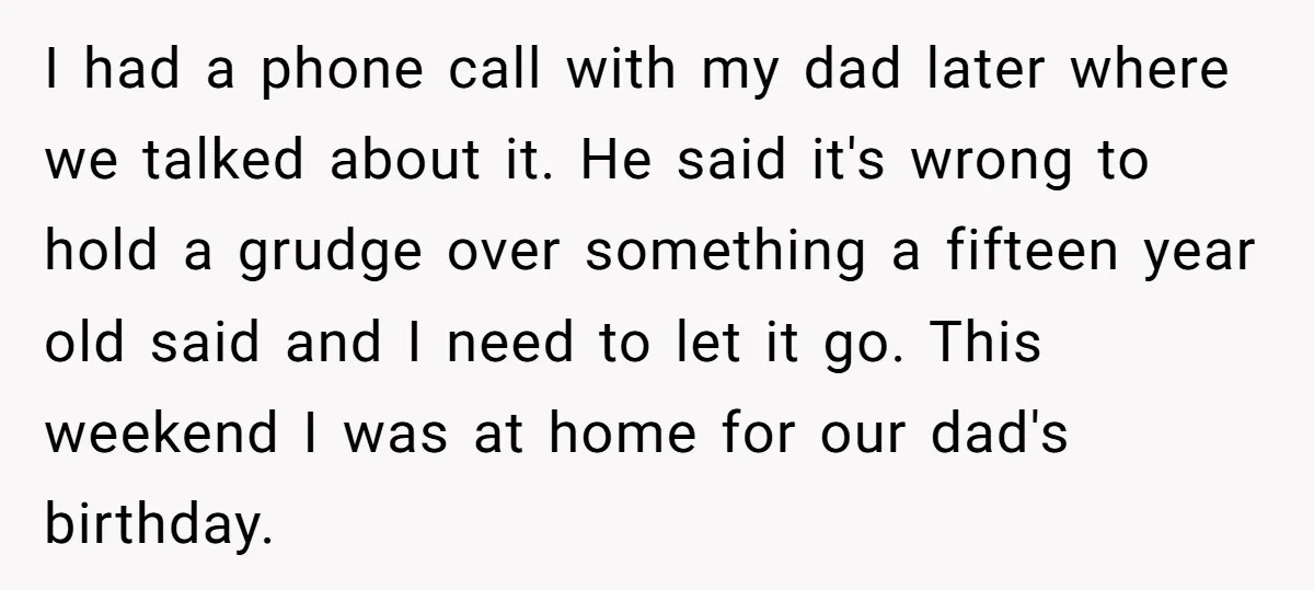 I had a phone call with my dad later where we talked about it. He said it's wrong to hold a grudge over something a fifteen year old said and...