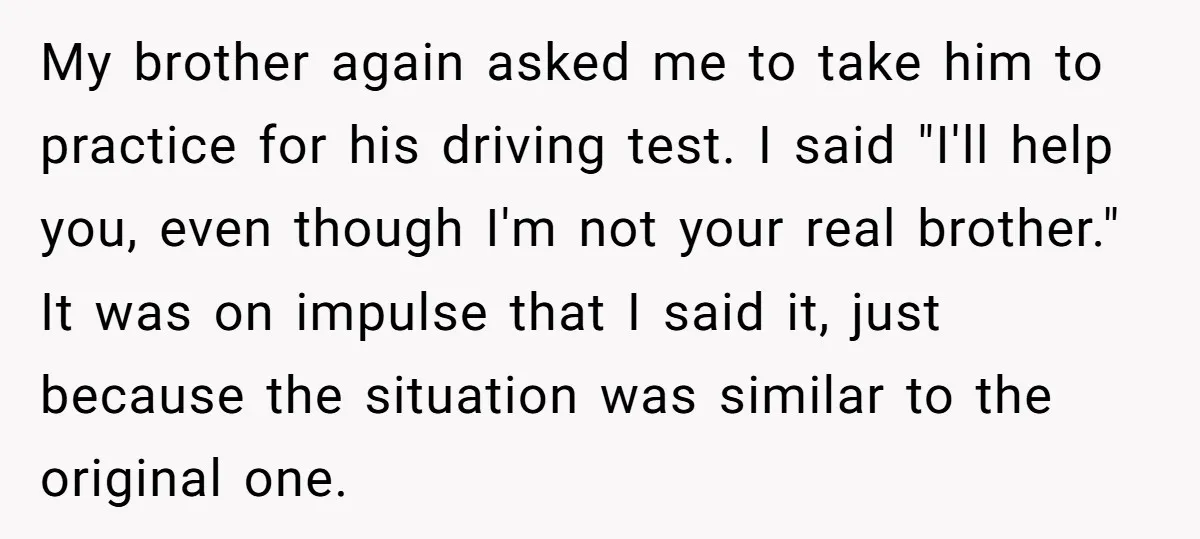 My brother again asked me to take him to practice for his driving test. I said "I'll help you, even though I'm not your real brother." It was on impulse...