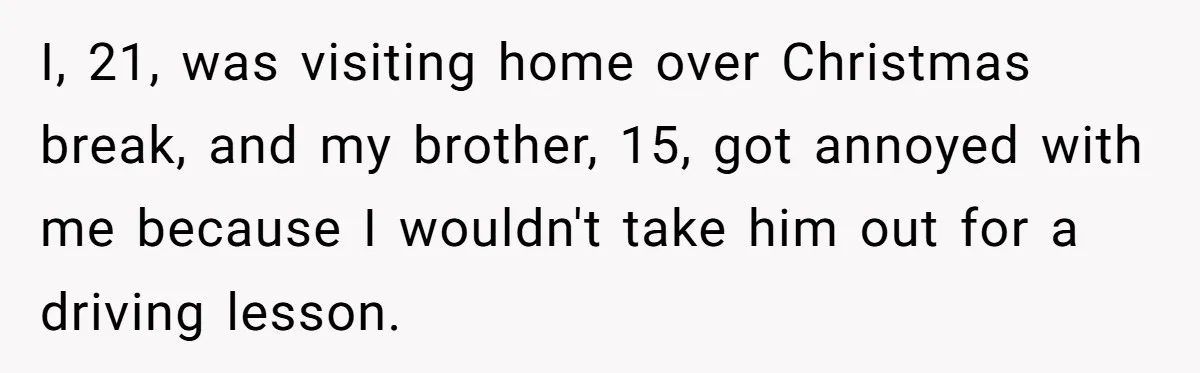 I, 21, was visiting home over Christmas break, and my brother, 15, got annoyed with me because I wouldn't take him out for a driving lesson.