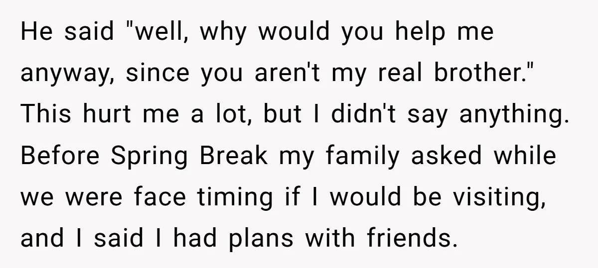 He said "well, why would you help me anyway, since you aren't my real brother." This hurt me a lot, but I didn't say anything. Before Spring Break my family...