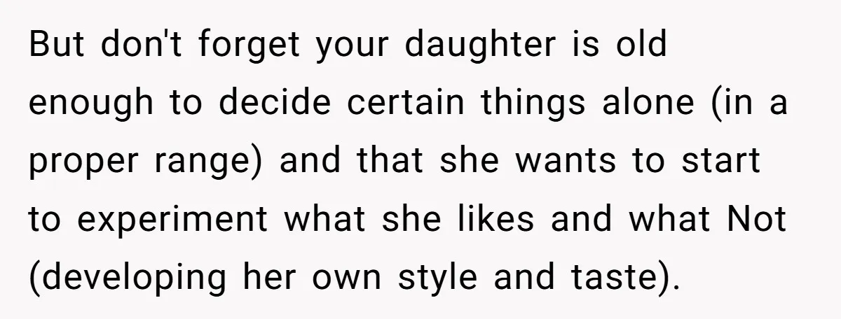 But don't forget your daughter is old enough to decide certain things alone (in a proper range) and that she wants to start to experiment what she likes and what...