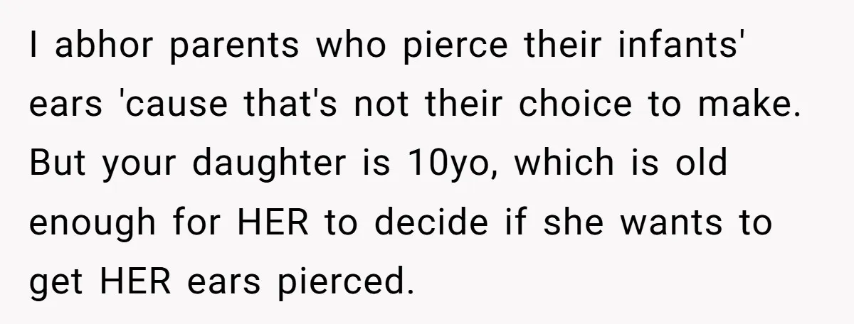 I abhor parents who pierce their infants' ears 'cause that's not their choice to make. But your daughter is 10yo, which is old enough for HER to decide if she...