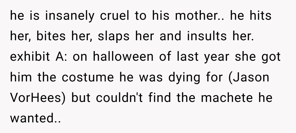 he is insanely cruel to his mother.. he hits her, bites her, slaps her and insults her. exhibit A: on halloween of last year she got him the costume he...