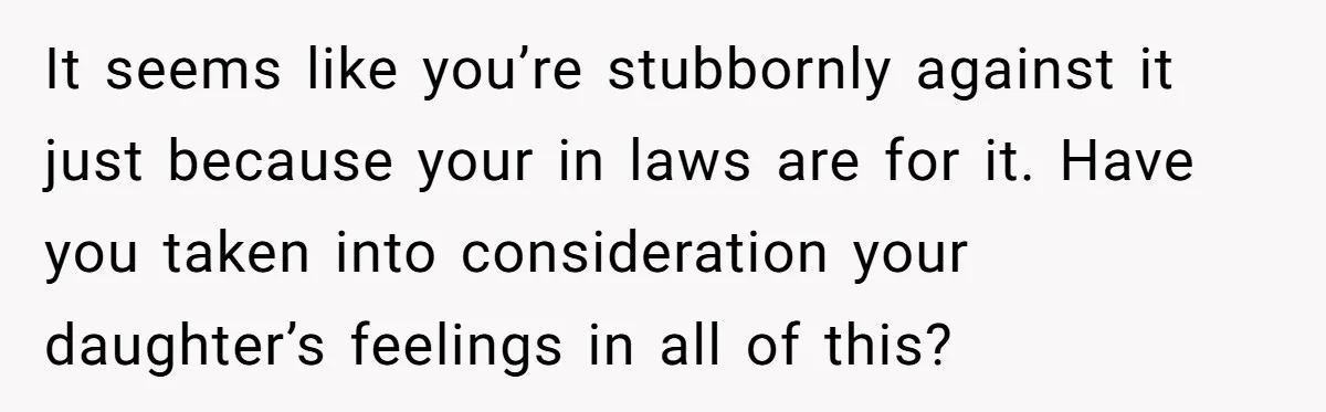 It seems like you’re stubbornly against it just because your in laws are for it. Have you taken into consideration your daughter’s feelings in all of this?