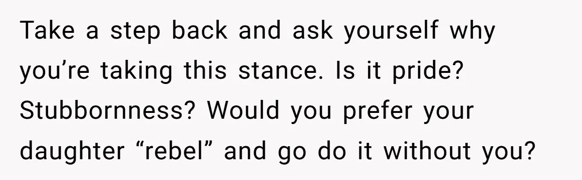 Take a step back and ask yourself why you’re taking this stance. Is it pride? Stubbornness? Would you prefer your daughter “rebel” and go do it without you?
