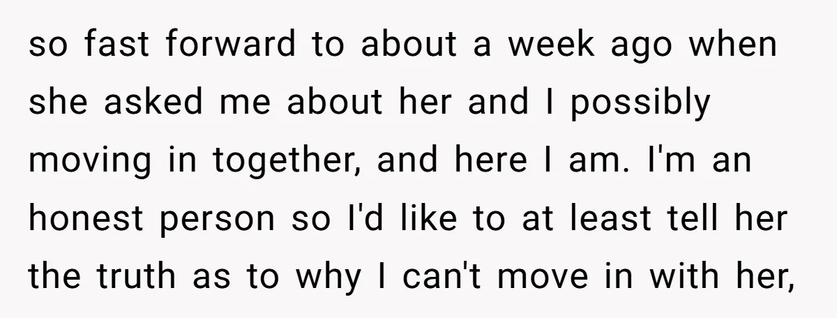 so fast forward to about a week ago when she asked me about her and I possibly moving in together, and here I am. I'm an honest person so I'd...