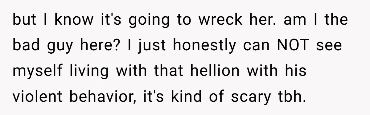 but I know it's going to wreck her. am I the bad guy here? I just honestly can NOT see myself living with that hellion with his violent behavior, it's...