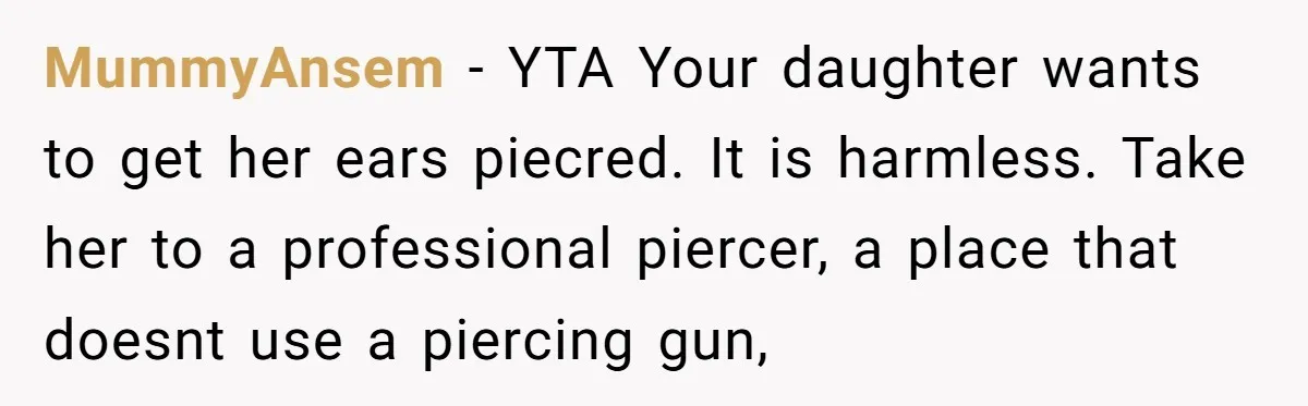MummyAnsem − YTA Your daughter wants to get her ears piecred. It is harmless. Take her to a professional piercer, a place that doesnt use a piercing gun,