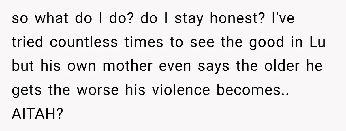 so what do I do? do I stay honest? I've tried countless times to see the good in Lu but his own mother even says the older he gets the...