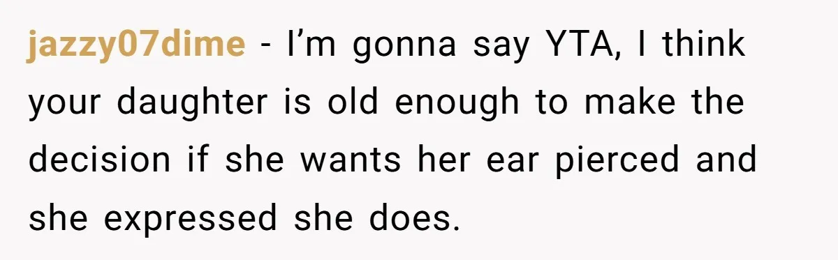 jazzy07dime − I’m gonna say YTA, I think your daughter is old enough to make the decision if she wants her ear pierced and she expressed she does.