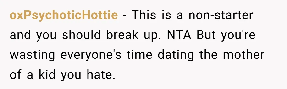 oxPsychoticHottie − This is a non-starter and you should break up. NTA But you're wasting everyone's time dating the mother of a kid you hate.