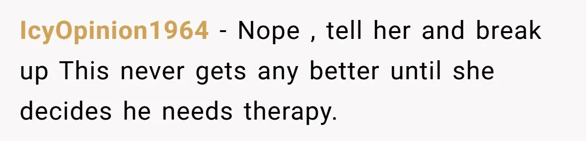 IcyOpinion1964 − Nope , tell her and break up This never gets any better until she decides he needs therapy.