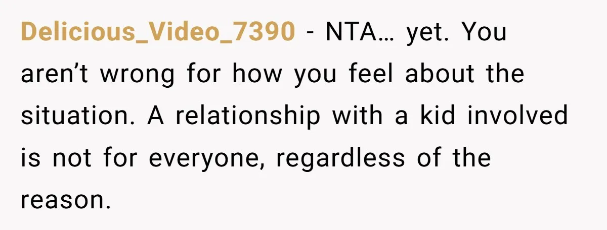 Delicious_Video_7390 − NTA… yet. You aren’t wrong for how you feel about the situation. A relationship with a kid involved is not for everyone, regardless of the reason.
