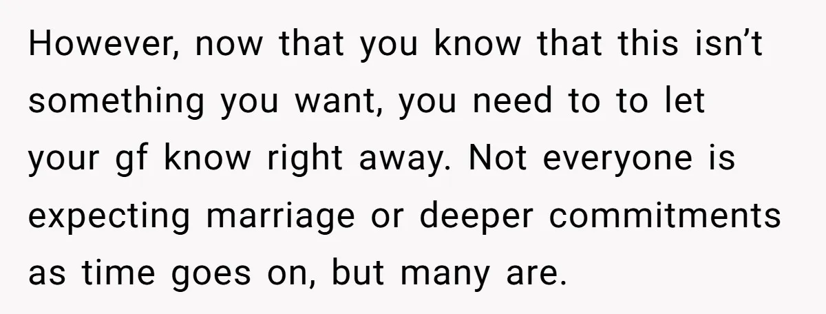 However, now that you know that this isn’t something you want, you need to to let your gf know right away. Not everyone is expecting marriage or deeper commitments as...
