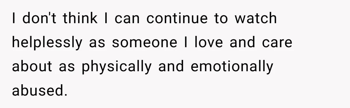 I don't think I can continue to watch helplessly as someone I love and care about as physically and emotionally abused.