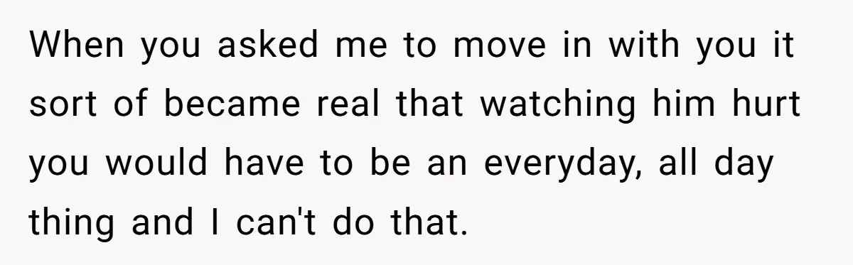 When you asked me to move in with you it sort of became real that watching him hurt you would have to be an everyday, all day thing and I...