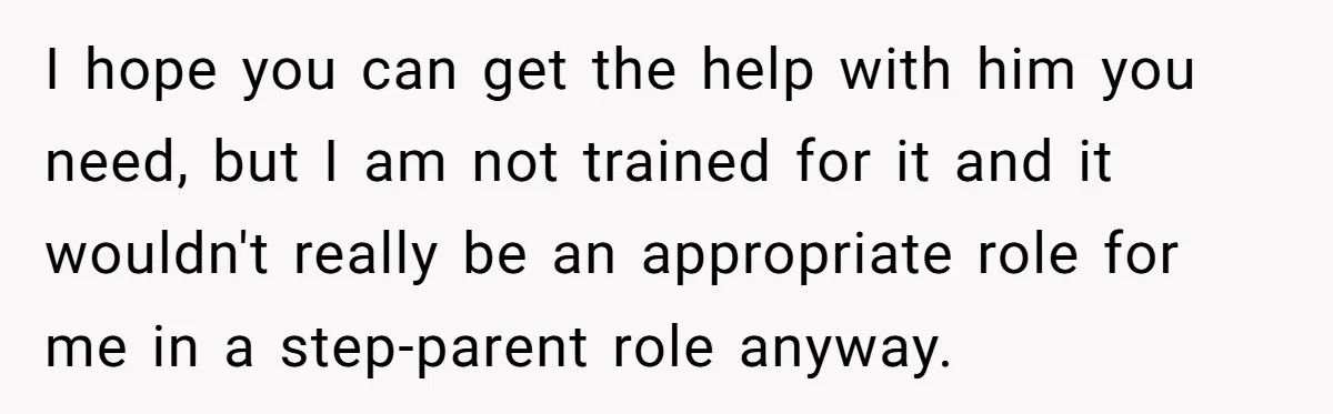 I hope you can get the help with him you need, but I am not trained for it and it wouldn't really be an appropriate role for me in a...