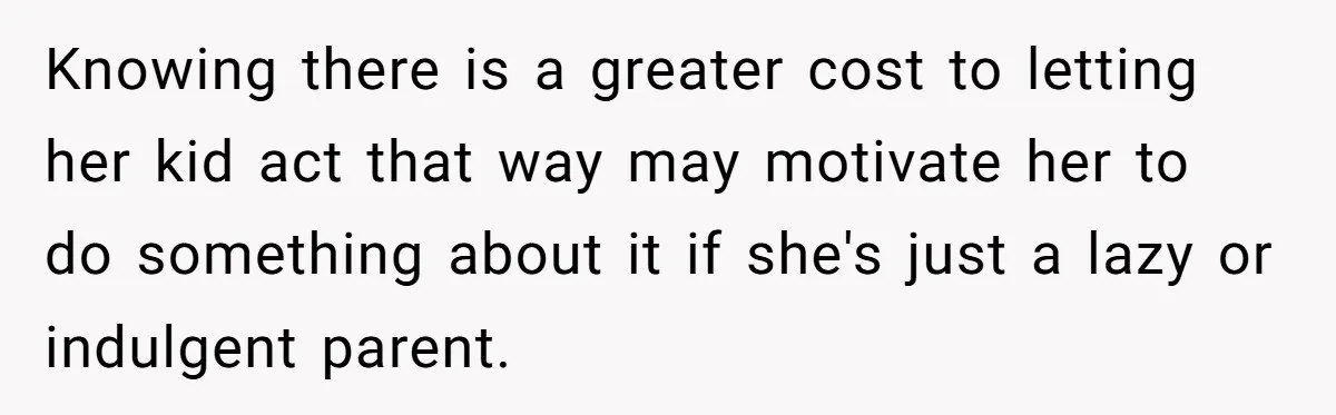 Knowing there is a greater cost to letting her kid act that way may motivate her to do something about it if she's just a lazy or indulgent parent.