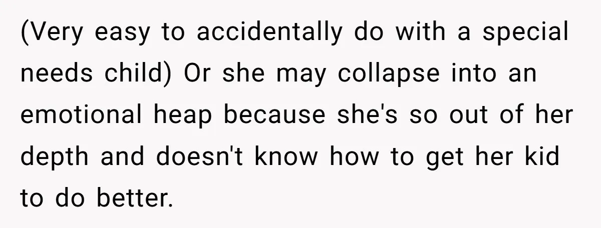(Very easy to accidentally do with a special needs child) Or she may collapse into an emotional heap because she's so out of her depth and doesn't know how to...