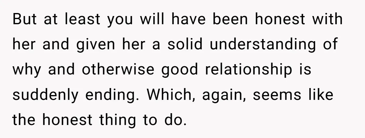 But at least you will have been honest with her and given her a solid understanding of why and otherwise good relationship is suddenly ending. Which, again, seems like the...
